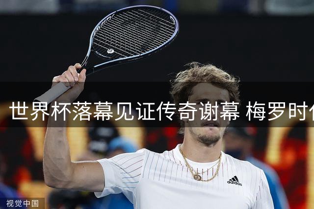 世界杯落幕见证传奇谢幕 梅罗时代终章引发全球球迷追忆