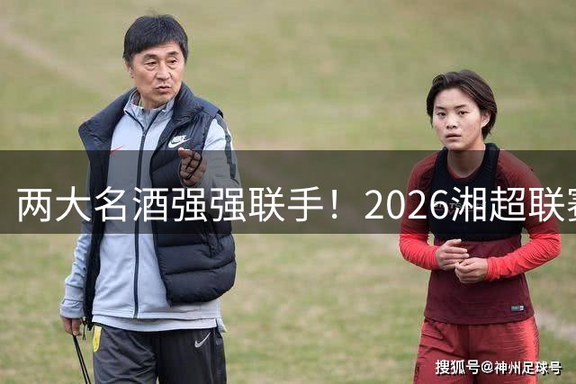 两大名酒强强联手！2026湘超联赛迎来珍酒湘窖双冠名