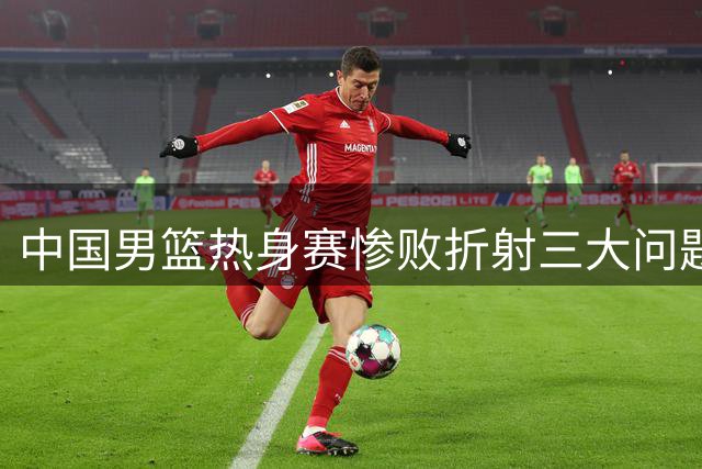 中国男篮热身赛惨败折射三大问题 新星王俊杰获教练组重点栽培