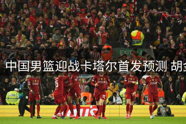 中国男篮迎战卡塔尔首发预测 胡金秋领军锋线存悬念