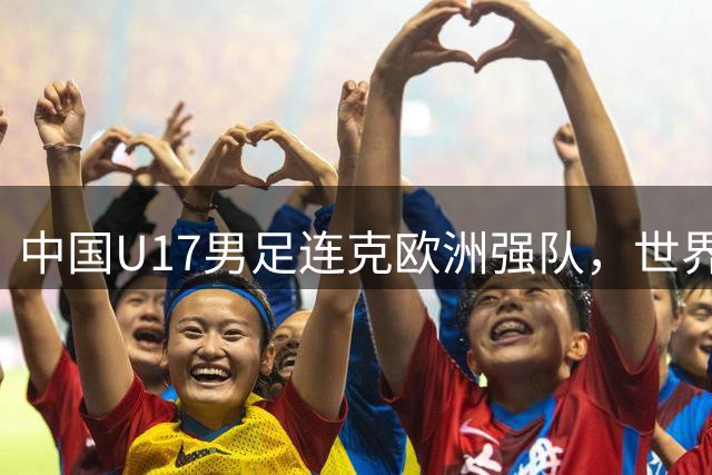 中国U17男足连克欧洲强队，世界杯备战收获满满