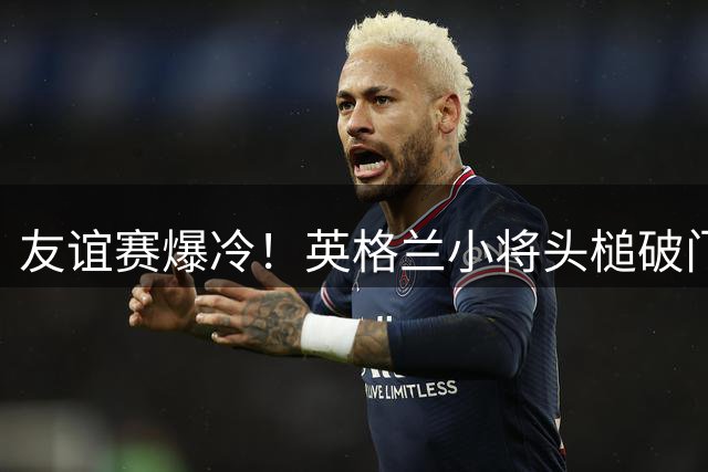 友谊赛爆冷！英格兰小将头槌破门 巴萨半场遭弱旅羞辱