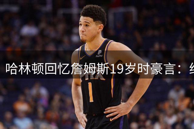 哈林顿回忆詹姆斯19岁时豪言：终将取代乔丹历史地位