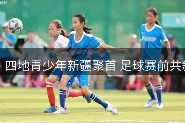 四地青少年新疆聚首 足球赛前共叙家国情怀