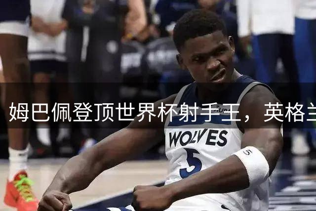 姆巴佩登顶世界杯射手王，英格兰6-4力克法国夺季军