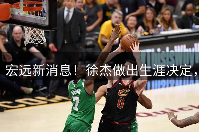 宏远新消息！徐杰做出生涯决定，小陈总放弃王少杰，4小将升入一队！