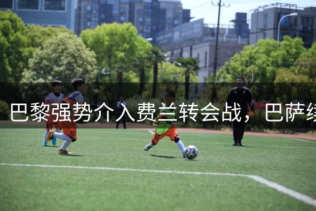 巴黎强势介入费兰转会战，巴萨续约拖延或致失良将
