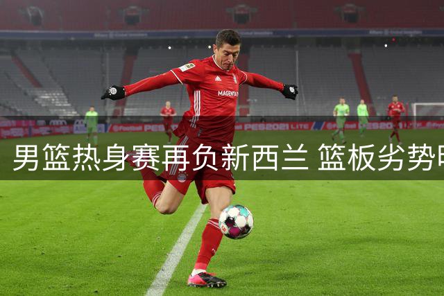 男篮热身赛再负新西兰 篮板劣势明显暴露集训隐忧