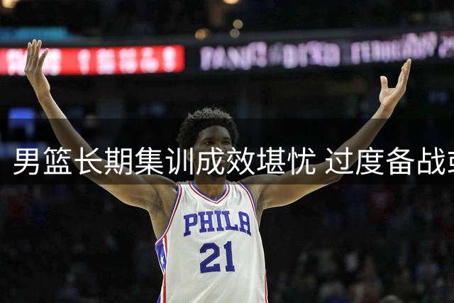 男篮长期集训成效堪忧 过度备战或适得其反