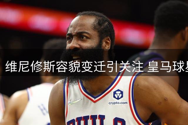 维尼修斯容貌变迁引关注 皇马球星今夏完成面部整形