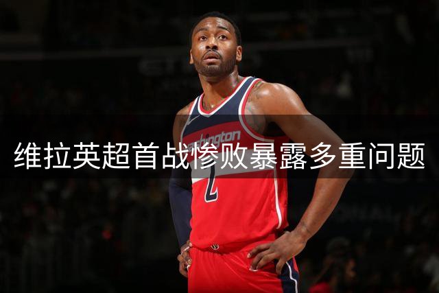 维拉英超首战惨败暴露多重问题