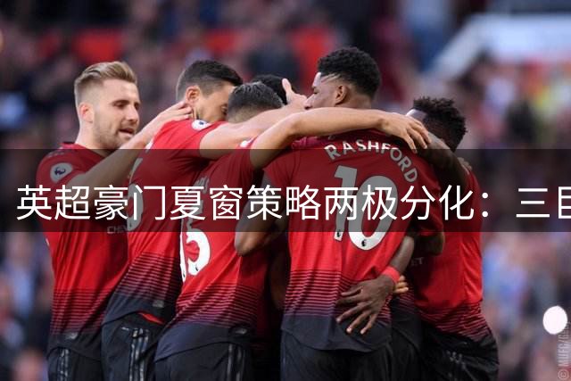 英超豪门夏窗策略两极分化：三巨头重金引援，枪手红魔谨慎出手