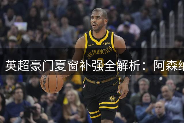 英超豪门夏窗补强全解析：阿森纳中场危机 蓝军门线告急