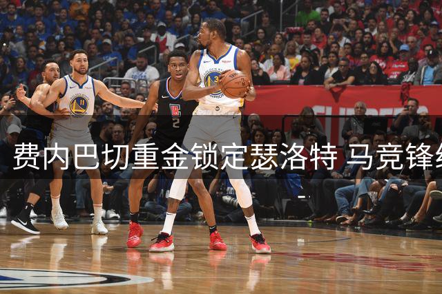 费内巴切重金锁定瑟洛特 马竞锋线重组面临挑战