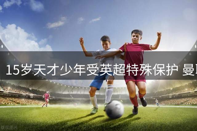 15岁天才少年受英超特殊保护 曼联新星或创队史最年轻出场纪录