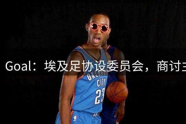 Goal：埃及足协设委员会，商讨主帅哈桑续约事宜