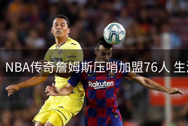 NBA传奇詹姆斯压哨加盟76人 生涯最后一季剑指总冠军